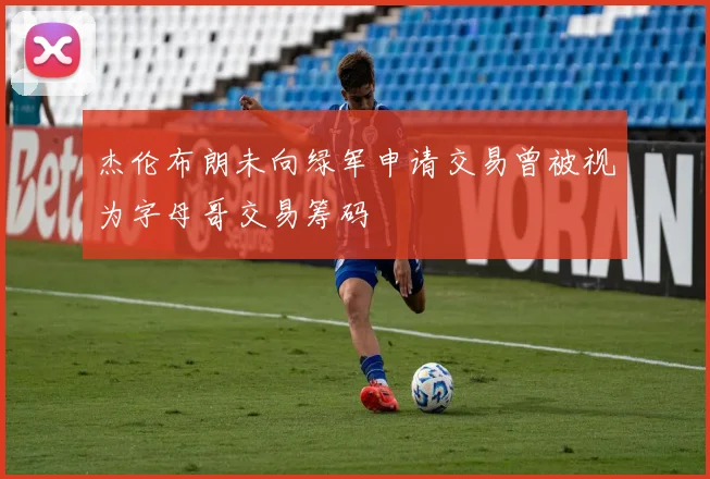杰伦布朗未向绿军申请交易曾被视为字母哥交易筹码