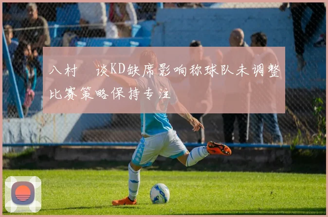 八村塁谈KD缺席影响称球队未调整比赛策略保持专注