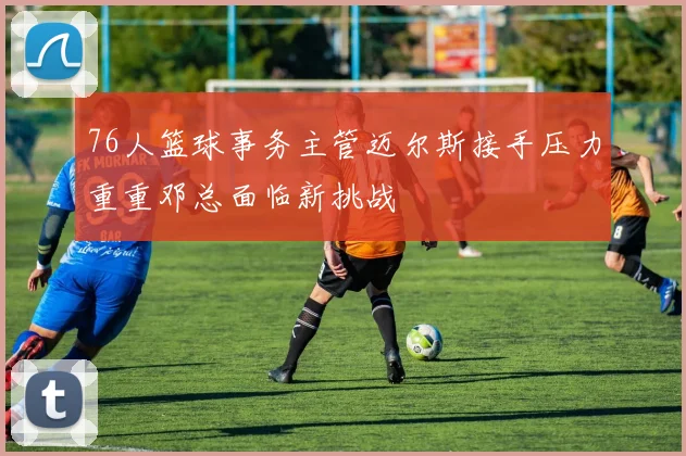 76人篮球事务主管迈尔斯接手压力重重邓总面临新挑战