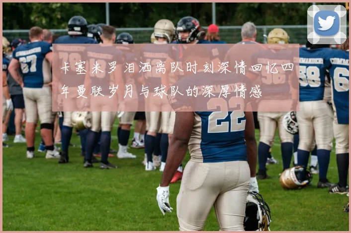 卡塞米罗泪洒离队时刻深情回忆四年曼联岁月与球队的深厚情感