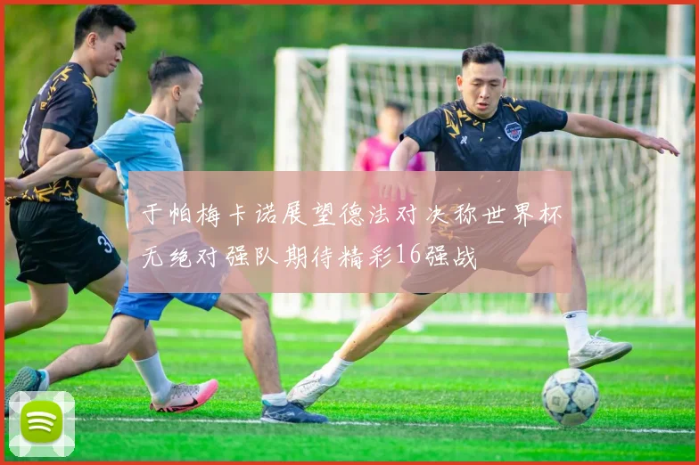 于帕梅卡诺展望德法对决称世界杯无绝对强队期待精彩16强战