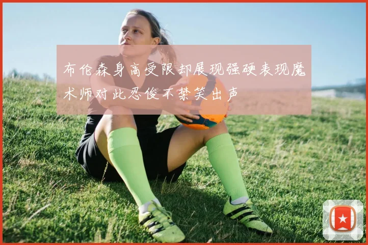 布伦森身高受限却展现强硬表现魔术师对此忍俊不禁笑出声