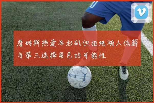 詹姆斯热爱洛杉矶但拒绝湖人低薪与第三选择角色的可能性