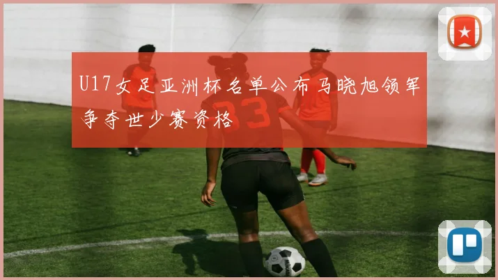 U17女足亚洲杯名单公布马晓旭领军争夺世少赛资格