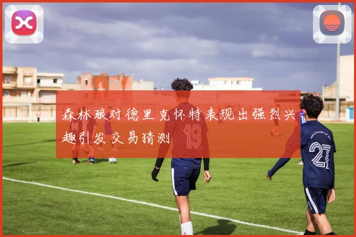 森林狼对德里克怀特表现出强烈兴趣引发交易猜测