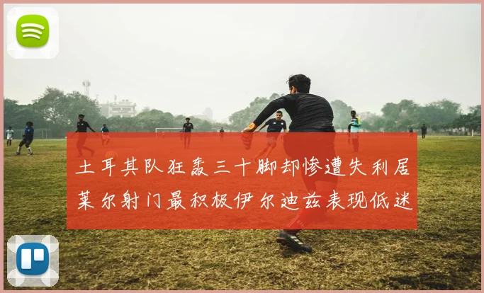 土耳其队狂轰三十脚却惨遭失利居莱尔射门最积极伊尔迪兹表现低迷