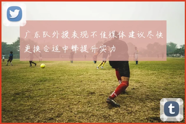广东队外援表现不佳媒体建议尽快更换合适中锋提升实力