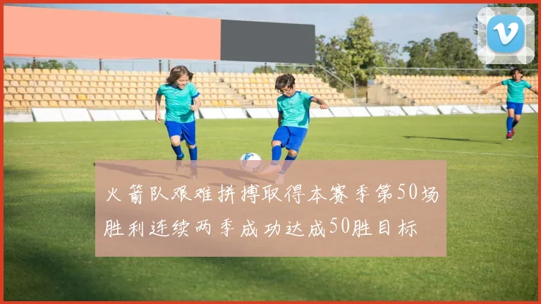 火箭队艰难拼搏取得本赛季第50场胜利连续两季成功达成50胜目标
