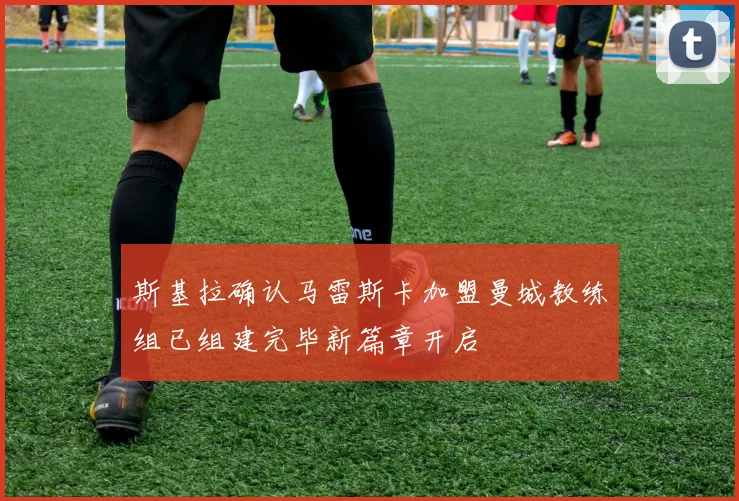 斯基拉确认马雷斯卡加盟曼城教练组已组建完毕新篇章开启
