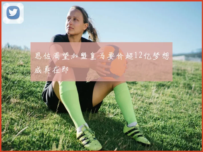恩佐渴望加盟皇马要价超12亿梦想成真在即
