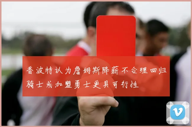 香波特认为詹姆斯降薪不合理回归骑士或加盟勇士更具可行性