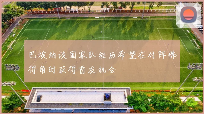 巴埃纳谈国家队经历希望在对阵佛得角时获得首发机会