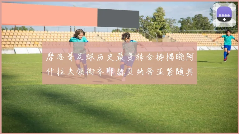 摩洛哥足球历史最贵转会榜揭晓阿什拉夫领衔齐耶赫贝纳蒂亚紧随其后