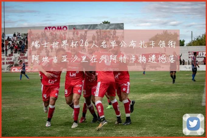 瑞士世界杯26人名单公布扎卡领衔阿坎吉亚沙里在列阿特卡梅遗憾落选