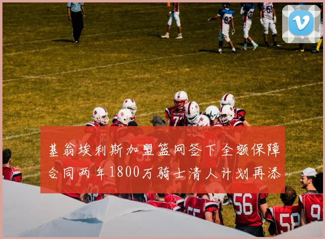 基翁埃利斯加盟篮网签下全额保障合同两年1800万骑士清人计划再添新动态