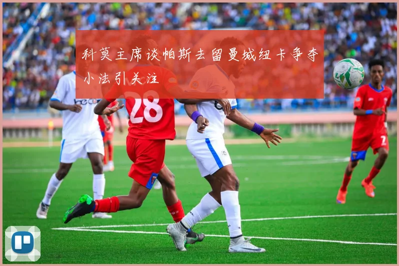 科莫主席谈帕斯去留曼城纽卡争夺小法引关注