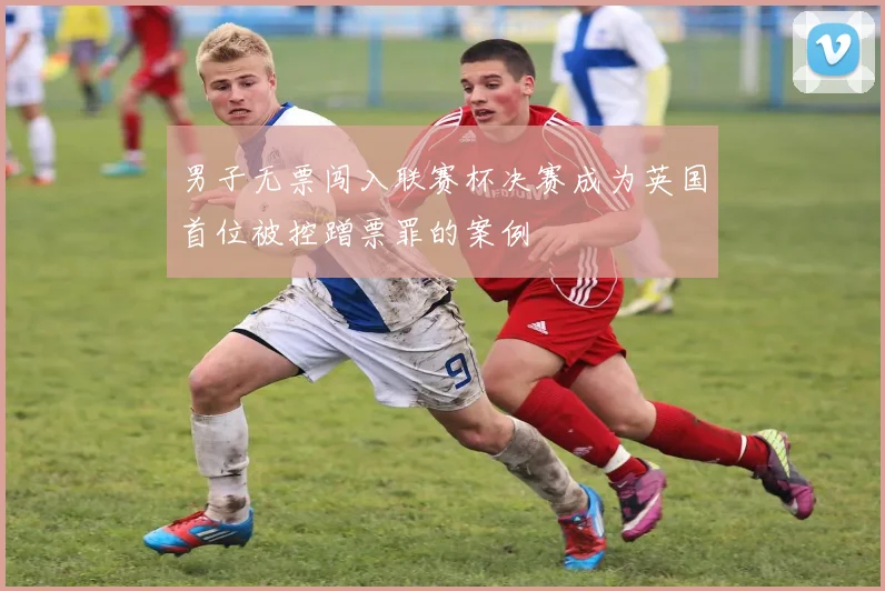 男子无票闯入联赛杯决赛成为英国首位被控蹭票罪的案例